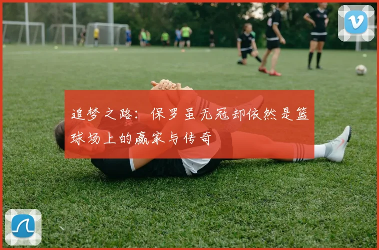 追梦之路：保罗虽无冠却依然是篮球场上的赢家与传奇