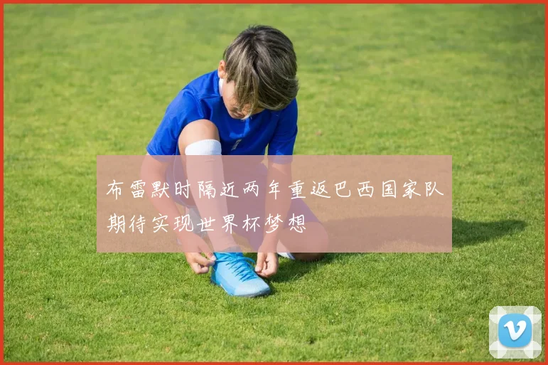 布雷默时隔近两年重返巴西国家队期待实现世界杯梦想