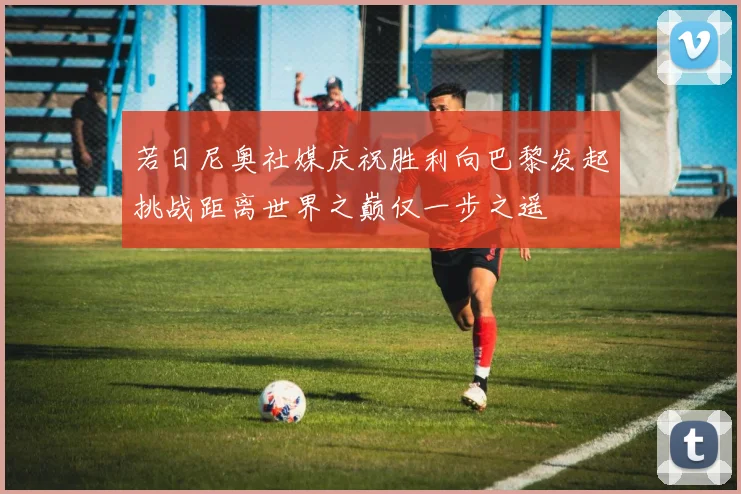 若日尼奥社媒庆祝胜利向巴黎发起挑战距离世界之巅仅一步之遥