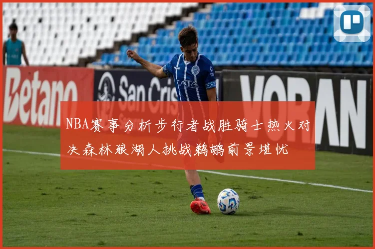 NBA赛事分析步行者战胜骑士热火对决森林狼湖人挑战鹈鹕前景堪忧