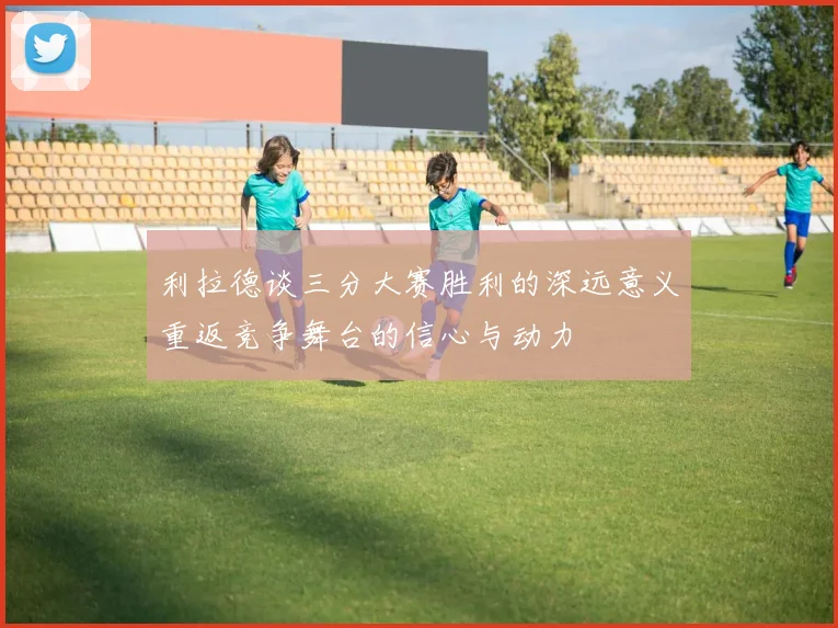 利拉德谈三分大赛胜利的深远意义重返竞争舞台的信心与动力