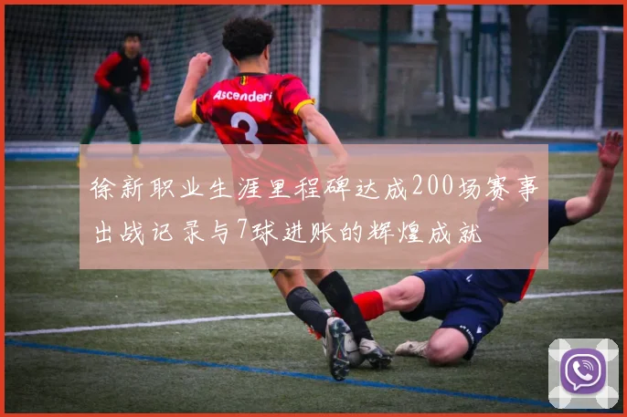 徐新职业生涯里程碑达成200场赛事出战记录与7球进账的辉煌成就