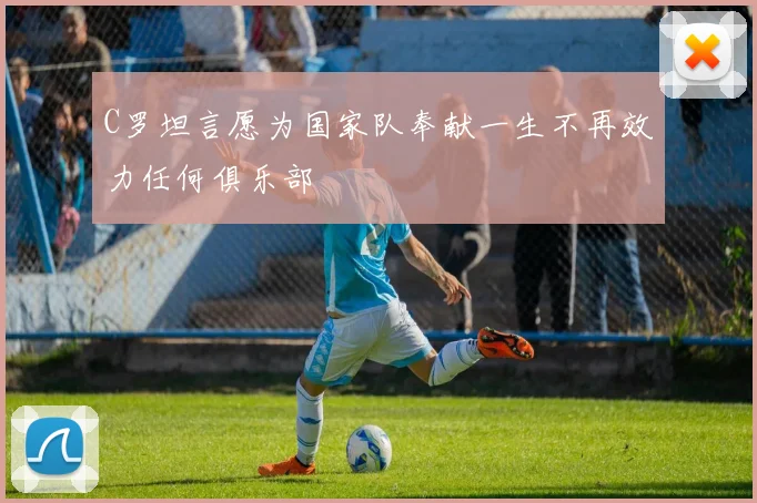 C罗坦言愿为国家队奉献一生不再效力任何俱乐部