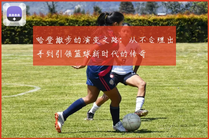 哈登撤步的演变之路：从不合理出手到引领篮球新时代的传奇