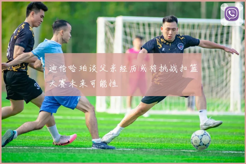 迪伦哈珀谈父亲经历或将挑战扣篮大赛未来可能性