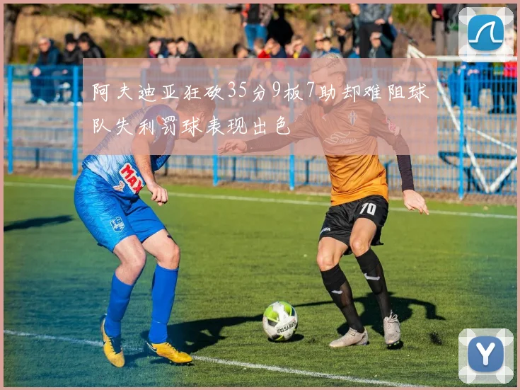 阿夫迪亚狂砍35分9板7助却难阻球队失利罚球表现出色