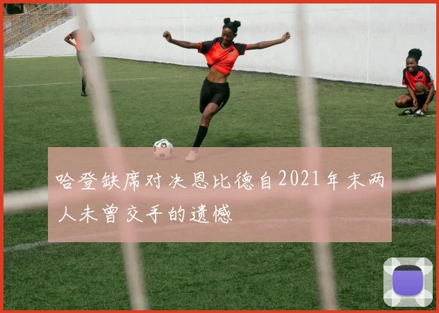 哈登缺席对决恩比德自2021年末两人未曾交手的遗憾