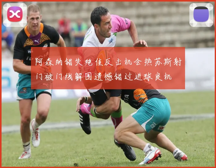 阿森纳错失绝佳反击机会热苏斯射门被门线解围遗憾错过进球良机