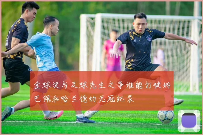 金球奖与足球先生之争谁能打破姆巴佩和哈兰德的无冠纪录