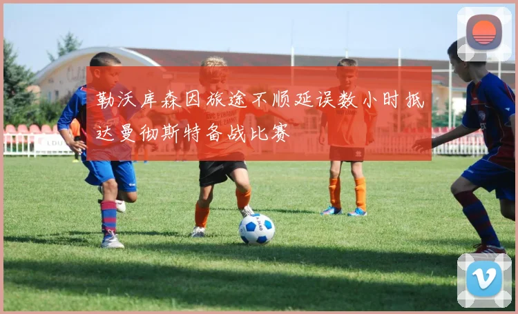 勒沃库森因旅途不顺延误数小时抵达曼彻斯特备战比赛