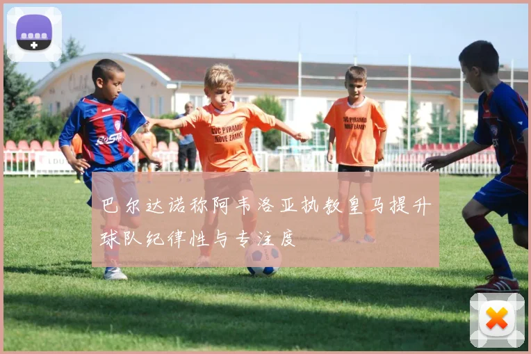 巴尔达诺称阿韦洛亚执教皇马提升球队纪律性与专注度